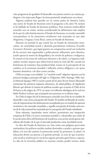 veles progresivos de igualdad. El desarrollo con justicia social es un camino pe-
dregoso y los atajos para llegar a la tierra prometida simplemente no existen.
    Algunos analistas han querido ver en ciertos países de América Latina
una suerte de Estado de bienestar entre la posguerra y los años 70; incluso
se ha hablado de Estado de bienestar periférico. Para nosotros resulta difícil
coincidir con esa visión, incluso considerando las deﬁniciones más amplias
de lo que ha sido históricamente el Estado de bienestar; no resulta razonable
conceptualizar, ni las situaciones socialmente más avanzadas en esos años
(Argentina, Uruguay, Costa Rica), como un Estado de bienestar.
    Durante ese período lo que existió fue un Estado de orientación meso-
crática, de centralidad estatal y clientelas parcialmente inclusivas (Castells,
Cavarozzi, Paramio), que logró generar un compromiso social con inclusión
de los sectores más organizados y políticamente inﬂuyentes, pero disminu-
yendo apenas la matriz de desigualdad y los niveles de pobreza e indigencia.
Se avanzó en los temas de cobertura educativa y de salud, y se lograron indi-
cadores sociales mejores que sobrevivieron hasta la crisis del 80, cuando los
fenómenos de rentismo, baja productividad, retraso en la percepción de los
cambios en la economía mundial e inﬂación crónica obligaron a un ajuste
bastante dramático y de altos costos sociales.
    Chile no escapa a esa realidad. La “cuestión social” adquiere vigencia con las
primeras huelgas a principio del siglo XX (Valparaíso 1905, Santiago 1906, San-
ta María de Iquique 1907) y recién a partir de los años 20 con Arturo Alessandri
comienzan los primeros impactos educativos, de salud pública, de legislación
laboral, que abrirán el camino de políticas sociales que cruzarán el Chile de los
40 hasta su ﬁn trágico de 1973, no ajeno a la inﬂación ideológica de la cual nos
habla Norbert Lechner, que acompañó esos procesos en su última etapa.
    En Chile el trágico ﬁn de la democracia coincidió con el ﬁn de un modelo de
desarrollo y una cierta concepción del Estado. El modelo así llamado de sustitu-
ción de importaciones fue drásticamente reemplazado por un modelo de apertura
económica a los mercados mundiales, y aquella concepción de Estado como rec-
tor de la vida nacional fue sustituida por la concepción del Estado subsidiario.
    Estas reformas, impulsadas manu militari, permitieron una integración
temprana de Chile a la nueva economía mundial y a desarrollar una visión de
lo social como alivio del fenómeno de la pobreza, una acción social apenas sub-
sidiaria del Estado, de lo que el mercado produciría como movilidad social.
    La idea del Estado de bienestar era vista como una peligrosa perversión
maximalista; las políticas sociales estaban destinadas a ayudar a quienes que-
daban a la vera del camino; la protección social, las pensiones, la salud y la
educación abrían sus puertas a la gestión privada. La tesis de que la protec-
ción social se resolvía por la vía de los seguros privados ganó fuerza y espacio.
La idea de la inversión pública en materias sociales perdió terreno, hubo




                                                                                     141
 