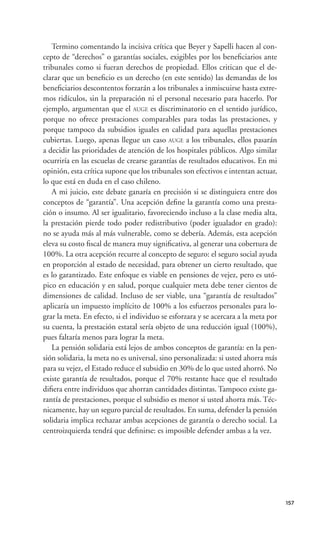 Termino comentando la incisiva crítica que Beyer y Sapelli hacen al con-
cepto de “derechos” o garantías sociales, exigibles por los beneﬁciarios ante
tribunales como si fueran derechos de propiedad. Ellos critican que el de-
clarar que un beneﬁcio es un derecho (en este sentido) las demandas de los
beneﬁciarios descontentos forzarán a los tribunales a inmiscuirse hasta extre-
mos ridículos, sin la preparación ni el personal necesario para hacerlo. Por
ejemplo, argumentan que el AUGE es discriminatorio en el sentido jurídico,
porque no ofrece prestaciones comparables para todas las prestaciones, y
porque tampoco da subsidios iguales en calidad para aquellas prestaciones
cubiertas. Luego, apenas llegue un caso AUGE a los tribunales, ellos pasarán
a decidir las prioridades de atención de los hospitales públicos. Algo similar
ocurriría en las escuelas de crearse garantías de resultados educativos. En mi
opinión, esta crítica supone que los tribunales son efectivos e intentan actuar,
lo que está en duda en el caso chileno.
   A mi juicio, este debate ganaría en precisión si se distinguiera entre dos
conceptos de “garantía”. Una acepción deﬁne la garantía como una presta-
ción o insumo. Al ser igualitario, favoreciendo incluso a la clase media alta,
la prestación pierde todo poder redistributivo (poder igualador en grado):
no se ayuda más al más vulnerable, como se debería. Además, esta acepción
eleva su costo ﬁscal de manera muy signiﬁcativa, al generar una cobertura de
100%. La otra acepción recurre al concepto de seguro: el seguro social ayuda
en proporción al estado de necesidad, para obtener un cierto resultado, que
es lo garantizado. Este enfoque es viable en pensiones de vejez, pero es utó-
pico en educación y en salud, porque cualquier meta debe tener cientos de
dimensiones de calidad. Incluso de ser viable, una “garantía de resultados”
aplicaría un impuesto implícito de 100% a los esfuerzos personales para lo-
grar la meta. En efecto, si el individuo se esforzara y se acercara a la meta por
su cuenta, la prestación estatal sería objeto de una reducción igual (100%),
pues faltaría menos para lograr la meta.
   La pensión solidaria está lejos de ambos conceptos de garantía: en la pen-
sión solidaria, la meta no es universal, sino personalizada: si usted ahorra más
para su vejez, el Estado reduce el subsidio en 30% de lo que usted ahorró. No
existe garantía de resultados, porque el 70% restante hace que el resultado
diﬁera entre individuos que ahorran cantidades distintas. Tampoco existe ga-
rantía de prestaciones, porque el subsidio es menor si usted ahorra más. Téc-
nicamente, hay un seguro parcial de resultados. En suma, defender la pensión
solidaria implica rechazar ambas acepciones de garantía o derecho social. La
centroizquierda tendrá que deﬁnirse: es imposible defender ambas a la vez.




                                                                                    157
 