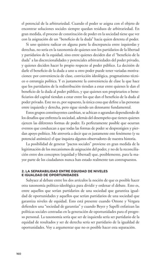 el potencial de la arbitrariedad. Cuando el poder se asigna con el objeto de
      encontrar soluciones sociales siempre quedan residuos de arbitrariedad. En
      gran medida, el proceso de constitución de poder en la sociedad tiene que ver
      con la asignación de un “beneﬁcio de la duda” hacia quien detenta el poder.
         Si uno quisiera radicar en alguna parte la discrepancia entre izquierdas y
      derechas, no sería en la taxonomía de quienes son los partidarios de la libertad
      y partidarios de la equidad, sino entre quienes deciden dar el “beneﬁcio de la
      duda” a las discrecionalidades y potenciales arbitrariedades del poder privado,
      y quienes deciden hacer lo propio respecto al poder público. La decisión de
      darle el beneﬁcio de la duda a uno u otro poder puede tener variadas motiva-
      ciones: por conveniencia de clase, convicción ideológica, pragmatismo técni-
      co o estrategia política. Y es justamente la conveniencia de clase la que hace
      que los partidarios de la redistribución tiendan a estar entre quienes le dan el
      beneﬁcio de la duda al poder público, y que quienes son propietarios o bene-
      ﬁciarios del capital tiendan a estar entre los que dan el beneﬁcio de la duda al
      poder privado. Este no es, por supuesto, la única cosa que deﬁne a las personas
      entre izquierda y derecha, pero sigue siendo un detonante fundamental.
         Estos grupos constituyentes cambian, se achican o agrandan dependiendo de
      los desafíos que enfrenta la sociedad, además del desempeño que tienen quienes
      ejercen las diferentes formas de poder. Es perfectamente posible que ocurran
      eventos que conduzcan a que todas las formas de poder se desprestigien y pier-
      dan apoyo político. Me atrevería a decir que es justamente este fenómeno (y su
      potencial anómico) el que inquieta algunos observadores de nuestra historia.
         La posibilidad de generar “pactos sociales” proviene en gran medida de la
      legitimación de los mecanismos de asignación del poder, y no de la reconcilia-
      ción entre dos conceptos (equidad y libertad) que, posiblemente, para la ma-
      yor parte de los ciudadanos nunca han estado realmente tan contrapuestos.

      2. LA SEPARABILIDAD ENTRE EQUIDAD DE NIVELES
      E IGUALDAD DE OPORTUNIDADES
         Subyace al debate entre los dos artículos la noción de que es posible hacer
      otra taxonomía político-ideológica para dividir y ordenar el debate. Esto es,
      entre aquellos que serían partidarios de una sociedad que garantiza igual-
      dad de oportunidades y aquellos que serían partidarios de una sociedad que
      garantiza niveles de equidad. Esto está presente cuando Ottone y Vergara
      deﬁenden una “sociedad de garantías” y cuando Beyer y Sapelli enfatizan las
      políticas sociales centradas en la generación de oportunidades para el progre-
      so personal. La taxonomía sería que ser de izquierda sería ser partidario de la
      equidad de resultados y ser de derecha sería ser partidario de la igualdad de
      oportunidades. Voy a argumentar que no es posible hacer esta separación.




160
 