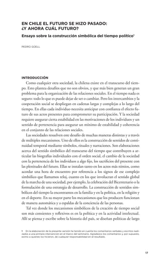EN CHILE EL FUTURO SE HIZO PASADO:
¿Y AHORA CUÁL FUTURO?
Ensayo sobre la construcción simbólica del tiempo político1

PEDRO GÜELL




INTRODUCCIÓN
    Como cualquier otra sociedad, la chilena existe en el transcurso del tiem-
po. Esto plantea desafíos que no son obvios, y que más bien generan un gran
problema para la organización de las relaciones sociales. En el tiempo nada es
seguro: todo lo que es puede dejar de ser o cambiar. Pero los intercambios y la
cooperación social se despliegan en cadenas largas y complejas a lo largo del
tiempo. En ellas cada individuo necesita anticipar con conﬁanza el efecto fu-
turo de sus actos presentes para comprometer su participación. Y la sociedad
requiere asegurar cierta estabilidad en las motivaciones de los individuos y un
sentido de pertenencia para asegurar un mínimo de estabilidad y coherencia
en el conjunto de las relaciones sociales.
    Las sociedades resuelven este desafío de muchas maneras distintas y a través
de múltiples mecanismos. Uno de ellos es la construcción de sentidos de conti-
nuidad temporal mediante símbolos, rituales y narraciones. Son elaboraciones
acerca del sentido simbólico del transcurso del tiempo que contribuyen a ar-
ticular las biografías individuales con el orden social, el cambio de la sociedad
con la pertenencia de los individuos a algo ﬁjo, los sacriﬁcios del presente con
las plenitudes del futuro. Ellas se instalan tanto en los actos más nimios, como
acordar una hora de encuentro por referencia a los signos de ese complejo
simbólico que llamamos reloj, cuanto en los que involucran el sentido global
de la marcha de una sociedad, por ejemplo, la celebración del Bicentenario o la
formulación de una estrategia de desarrollo. La construcción de sentidos sim-
bólicos del tiempo la encontramos en la familia y en la política, en la religión y
en el deporte. En su mayor parte los mecanismos que los producen funcionan
de manera automática y a espaldas de la conciencia de las personas.
    Tal vez donde los mecanismos simbólicos de la creación de tiempo social
son más consientes y reﬂexivos es en la política y en la actividad intelectual.
Allí se piensa y escribe sobre la historia del país, se diseñan políticas de largo

1 En la elaboración de la presente versión he tenido en cuenta los comentarios verbales y escritos reali-
zados a una primera intervención en el marco del seminario. Agradezco los comentarios y, por supuesto,
eximo a quienes los hicieron, de cualquier responsabilidad en el resultado.




                                                                                                            17
 