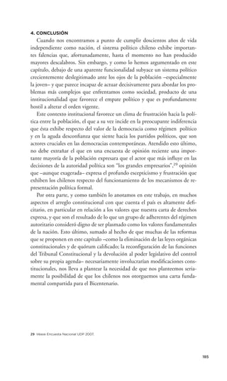 4. CONCLUSIÓN
    Cuando nos encontramos a punto de cumplir doscientos años de vida
independiente como nación, el sistema político chileno exhibe importan-
tes falencias que, afortunadamente, hasta el momento no han producido
mayores descalabros. Sin embargo, y como lo hemos argumentado en este
capítulo, debajo de una aparente funcionalidad subyace un sistema político
crecientemente deslegitimado ante los ojos de la población –especialmente
la joven– y que parece incapaz de actuar decisivamente para abordar los pro-
blemas más complejos que enfrentamos como sociedad, producto de una
institucionalidad que favorece el empate político y que es profundamente
hostil a alterar el orden vigente.
    Este contexto institucional favorece un clima de frustración hacia la polí-
tica entre la población, el que a su vez incide en la preocupante indiferencia
que ésta exhibe respecto del valor de la democracia como régimen político
y en la aguda desconﬁanza que siente hacia los partidos políticos, que son
actores cruciales en las democracias contemporáneas. Atendido esto último,
no debe extrañar el que en una encuesta de opinión reciente una impor-
tante mayoría de la población expresara que el actor que más inﬂuye en las
decisiones de la autoridad política son “los grandes empresarios”,29 opinión
que –aunque exagerada– expresa el profundo escepticismo y frustración que
exhiben los chilenos respecto del funcionamiento de los mecanismos de re-
presentación política formal.
    Por otra parte, y como también lo anotamos en este trabajo, en muchos
aspectos el arreglo constitucional con que cuenta el país es altamente deﬁ-
citario, en particular en relación a los valores que nuestra carta de derechos
expresa, y que son el resultado de lo que un grupo de adherentes del régimen
autoritario consideró digno de ser plasmado como los valores fundamentales
de la nación. Esto último, sumado al hecho de que muchas de las reformas
que se proponen en este capítulo –como la eliminación de las leyes orgánicas
constitucionales y de quórum caliﬁcado; la reconﬁguración de las funciones
del Tribunal Constitucional y la devolución al poder legislativo del control
sobre su propia agenda– necesariamente involucrarían modiﬁcaciones cons-
titucionales, nos lleva a plantear la necesidad de que nos planteemos seria-
mente la posibilidad de que los chilenos nos otorguemos una carta funda-
mental compartida para el Bicentenario.




29 Véase Encuesta Nacional UDP 2007.




                                                                                  185
 