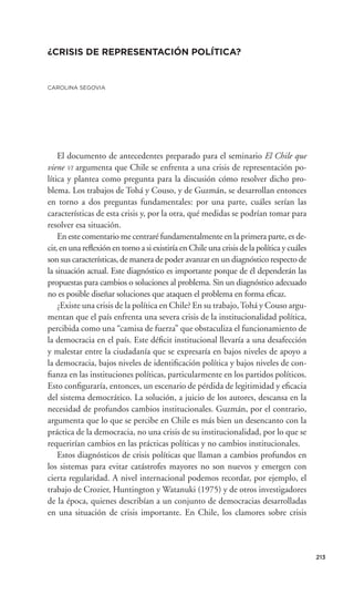 ¿CRISIS DE REPRESENTACIÓN POLÍTICA?


CAROLINA SEGOVIA




    El documento de antecedentes preparado para el seminario El Chile que
viene VI argumenta que Chile se enfrenta a una crisis de representación po-
lítica y plantea como pregunta para la discusión cómo resolver dicho pro-
blema. Los trabajos de Tohá y Couso, y de Guzmán, se desarrollan entonces
en torno a dos preguntas fundamentales: por una parte, cuáles serían las
características de esta crisis y, por la otra, qué medidas se podrían tomar para
resolver esa situación.
    En este comentario me centraré fundamentalmente en la primera parte, es de-
cir, en una reﬂexión en torno a si existiría en Chile una crisis de la política y cuáles
son sus características, de manera de poder avanzar en un diagnóstico respecto de
la situación actual. Este diagnóstico es importante porque de él dependerán las
propuestas para cambios o soluciones al problema. Sin un diagnóstico adecuado
no es posible diseñar soluciones que ataquen el problema en forma eﬁcaz.
    ¿Existe una crisis de la política en Chile? En su trabajo, Tohá y Couso argu-
mentan que el país enfrenta una severa crisis de la institucionalidad política,
percibida como una “camisa de fuerza” que obstaculiza el funcionamiento de
la democracia en el país. Este déﬁcit institucional llevaría a una desafección
y malestar entre la ciudadanía que se expresaría en bajos niveles de apoyo a
la democracia, bajos niveles de identiﬁcación política y bajos niveles de con-
ﬁanza en las instituciones políticas, particularmente en los partidos políticos.
Esto conﬁguraría, entonces, un escenario de pérdida de legitimidad y eﬁcacia
del sistema democrático. La solución, a juicio de los autores, descansa en la
necesidad de profundos cambios institucionales. Guzmán, por el contrario,
argumenta que lo que se percibe en Chile es más bien un desencanto con la
práctica de la democracia, no una crisis de su institucionalidad, por lo que se
requerirían cambios en las prácticas políticas y no cambios institucionales.
    Estos diagnósticos de crisis políticas que llaman a cambios profundos en
los sistemas para evitar catástrofes mayores no son nuevos y emergen con
cierta regularidad. A nivel internacional podemos recordar, por ejemplo, el
trabajo de Crozier, Huntington y Watanuki (1975) y de otros investigadores
de la época, quienes describían a un conjunto de democracias desarrolladas
en una situación de crisis importante. En Chile, los clamores sobre crisis



                                                                                           213
 