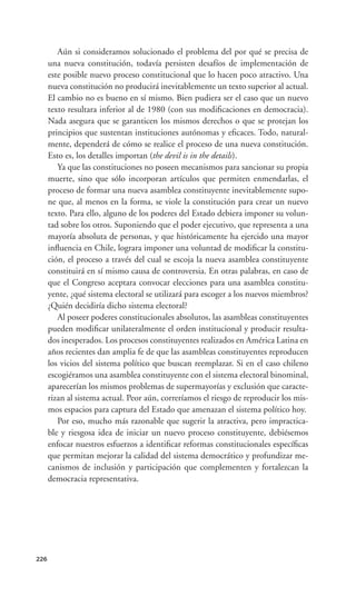 Aún si consideramos solucionado el problema del por qué se precisa de
      una nueva constitución, todavía persisten desafíos de implementación de
      este posible nuevo proceso constitucional que lo hacen poco atractivo. Una
      nueva constitución no producirá inevitablemente un texto superior al actual.
      El cambio no es bueno en sí mismo. Bien pudiera ser el caso que un nuevo
      texto resultara inferior al de 1980 (con sus modiﬁcaciones en democracia).
      Nada asegura que se garanticen los mismos derechos o que se protejan los
      principios que sustentan instituciones autónomas y eﬁcaces. Todo, natural-
      mente, dependerá de cómo se realice el proceso de una nueva constitución.
      Esto es, los detalles importan (the devil is in the details).
         Ya que las constituciones no poseen mecanismos para sancionar su propia
      muerte, sino que sólo incorporan artículos que permiten enmendarlas, el
      proceso de formar una nueva asamblea constituyente inevitablemente supo-
      ne que, al menos en la forma, se viole la constitución para crear un nuevo
      texto. Para ello, alguno de los poderes del Estado debiera imponer su volun-
      tad sobre los otros. Suponiendo que el poder ejecutivo, que representa a una
      mayoría absoluta de personas, y que históricamente ha ejercido una mayor
      inﬂuencia en Chile, lograra imponer una voluntad de modiﬁcar la constitu-
      ción, el proceso a través del cual se escoja la nueva asamblea constituyente
      constituirá en sí mismo causa de controversia. En otras palabras, en caso de
      que el Congreso aceptara convocar elecciones para una asamblea constitu-
      yente, ¿qué sistema electoral se utilizará para escoger a los nuevos miembros?
      ¿Quién decidiría dicho sistema electoral?
         Al poseer poderes constitucionales absolutos, las asambleas constituyentes
      pueden modiﬁcar unilateralmente el orden institucional y producir resulta-
      dos inesperados. Los procesos constituyentes realizados en América Latina en
      años recientes dan amplia fe de que las asambleas constituyentes reproducen
      los vicios del sistema político que buscan reemplazar. Si en el caso chileno
      escogiéramos una asamblea constituyente con el sistema electoral binominal,
      aparecerían los mismos problemas de supermayorías y exclusión que caracte-
      rizan al sistema actual. Peor aún, correríamos el riesgo de reproducir los mis-
      mos espacios para captura del Estado que amenazan el sistema político hoy.
         Por eso, mucho más razonable que sugerir la atractiva, pero impractica-
      ble y riesgosa idea de iniciar un nuevo proceso constituyente, debiésemos
      enfocar nuestros esfuerzos a identiﬁcar reformas constitucionales especíﬁcas
      que permitan mejorar la calidad del sistema democrático y profundizar me-
      canismos de inclusión y participación que complementen y fortalezcan la
      democracia representativa.




226
 