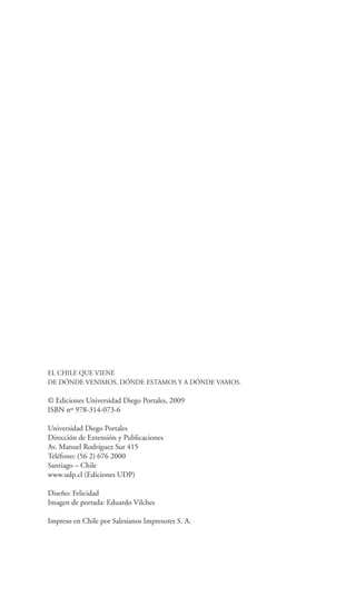 EL CHILE QUE VIENE
DE DÓNDE VENIMOS, DÓNDE ESTAMOS Y A DÓNDE VAMOS.

© Ediciones Universidad Diego Portales, 2009
ISBN nº 978-314-073-6

Universidad Diego Portales
Dirección de Extensión y Publicaciones
Av. Manuel Rodríguez Sur 415
Teléfono: (56 2) 676 2000
Santiago – Chile
www.udp.cl (Ediciones UDP)

Diseño: Felicidad
Imagen de portada: Eduardo Vilches

Impreso en Chile por Salesianos Impresores S. A.
 