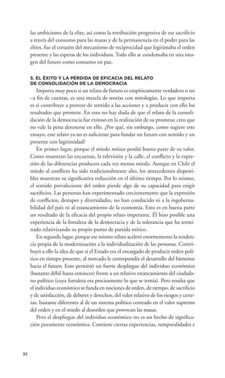 las ambiciones de la elite, así como la retribución progresiva de ese sacriﬁcio
     a través del consumo para las masas y de la permanencia en el poder para las
     elites, fue el corazón del mecanismo de reciprocidad que legitimaba el orden
     presente y las esperas de los individuos. Todo ello se condensaba en una ima-
     gen del futuro como consumo en paz.

     5. EL ÉXITO Y LA PÉRDIDA DE EFICACIA DEL RELATO
     DE CONSOLIDACIÓN DE LA DEMOCRACIA
         Importa muy poco si un relato de futuro es empíricamente verdadero o no
     –a ﬁn de cuentas, es una mezcla de teorías con mitologías. Lo que importa
     es si contribuye a proveer de sentido a las acciones y a producir con ello los
     resultados que promete. En esto no hay duda de que el relato de la consoli-
     dación de la democracia fue exitoso en la realización de su promesa; creo que
     no vale la pena detenerse en ello. ¿Por qué, sin embargo, como sugiere este
     ensayo, este relato ya no es suﬁciente para fundar un futuro con sentido y un
     presente con legitimidad?
         En primer lugar, porque el miedo mítico perdió buena parte de su valor.
     Como muestran las encuestas, la televisión y la calle, el conﬂicto y la expre-
     sión de las diferencias producen cada vez menos miedo. Aunque en Chile el
     miedo al conﬂicto ha sido tradicionalmente alto, los antecedentes disponi-
     bles muestran su signiﬁcativa reducción en el último tiempo. Por lo mismo,
     el sentido prevaleciente del orden pierde algo de su capacidad para exigir
     sacriﬁcios. Las personas han experimentado crecientemente que la expresión
     de conﬂictos, destapes y diversidades, no han conducido ni a la ingoberna-
     bilidad del país ni al estancamiento de la economía. Esto es en buena parte
     un resultado de la eﬁcacia del propio relato imperante. Él hizo posible una
     experiencia de la fortaleza de la democracia y de la tolerancia que ha termi-
     nado relativizando su propio punto de partida mítico.
         En segundo lugar, porque ese mismo relato aceleró enormemente la tenden-
     cia propia de la modernización a la individualización de las personas. Contri-
     buyó a ello la idea de que si el Estado era el encargado de producir orden polí-
     tico en tiempo presente, al mercado le correspondía el desarrollo del bienestar
     hacia el futuro. Esto permitió un fuerte despliegue del individuo económico
     (bastante débil hasta entonces) frente a un relativo estancamiento del ciudada-
     no político (cuya fortaleza era precisamente lo que se temía). Pero resulta que
     el individuo económico se funda en nociones de orden, de tiempo, de sacriﬁcio
     y de satisfacción, de deberes y derechos, del valor relativo de los riesgos y certe-
     zas, bastante diferentes al de un sistema político centrado en el valor supremo
     del orden y en el miedo al desorden que provocan las masas.
         Pero el despliegue del individuo económico no es un hecho de signiﬁca-
     ción puramente económica. Contiene ciertas experiencias, temporalidades e




32
 