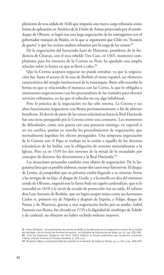plimiento de una cédula de 1636 que imponía una nueva carga tributaria como
     forma de aplicación en América de la Unión de Armas proyectada por el conde-
     duque de Olivares, se logró tras una larga negociación de los santiaguinos con el
     gobernador marqués de Baides, en la que se argumentó que Chile era “frontera
     de guerra” y que los vecinos estaban exhaustos por la carga de los censos.31
        De la negociación del licenciado Juan de Matienzo, presidente de la Au-
     diencia de Charcas, con el inca rebelde Titu Cusi, en 1565, momento com-
     plejísimo para los intereses de la Corona en Perú, ha quedado una amplia
     relación sobre la forma en que se llevó a cabo.32
        Que la Corona aceptara negociar no puede extrañar, ya que la negocia-
     ción fue, hasta el acceso de la casa de Borbón al trono español, un elemento
     característico del arreglo institucional de la monarquía. Baste sólo recordar la
     forma en que se relacionaba el monarca con las Cortes, la que lo obligaba a
     extenuantes negociaciones con los procuradores de las ciudades para obtener
     servicios tributarios, en las que el cohecho no era algo inhabitual.
        Pero lo práctica de la negociación no fue sólo interna. La Corona y sus
     altos funcionarios negociaron con Roma permanentemente a ﬁn de obtener
     beneﬁcios. El desvío de parte de las rentas eclesiásticas hacia la Real Hacienda
     fue una meta perseguida por la Corona como una constante. Los momentos
     de diﬁcultades, como una guerra con una potencia enemiga, en especial si
     no era católica, ponían en marcha los procedimientos de negociación, que
     normalmente lograban los efectos perseguidos. Una temprana negociación
     de la Corona con el Papa se tradujo en la cesión a aquélla de los diezmos
     eclesiásticos de las Indias, con la obligación de sostener materialmente a la
     Iglesia. Pero ya en 1539 los dos novenos de la mitad de lo recaudado por
     concepto de diezmos iba directamente a la Real Hacienda.33
        Las situaciones personales también eran objeto de negociación. De la lar-
     guísima lista que es posible elaborar, escojo dos casos muy llamativos. El duque
     de Lerma, al comprobar que su privanza estaba llegando a su término frente
     a las intrigas de su hijo, el duque de Uceda, y a la estrella en alza del entonces
     conde de Olivares, negoció con la Santa Sede un capelo cardenalicio, que se le
     concedió en 1618 y le sirvió de escudo de protección tras su caída. El infante
     don Luis Antonio de Borbón, que no logró ocupar trono como sus hermanos
     Carlos III, primero rey de Nápoles y después de España, y Felipe, duque de
     Parma y de Plasencia, gracias a una negociación hecha por su madre, Isabel
     Farnesio con Roma, fue elevado en 1735 a la dignidad de arzobispo de Toledo
     y de cardenal, no obstante no haber recibido órdenes mayores.


     31 Mario Góngora, “Incumplimiento de una ley en 1639: su fundamento en la carga de los censos de la ciudad
     de Santiago y en la noción de frontera de guerra”, en Estudios de Historia de las Ideas, op. cit., pp. 305-339.
     32 Juan de Matienzo, Gobierno del Perú (1567), Edition et Étude préliminair par Guillermo Lohmann
     Villena, Institut Francais d´Etudes Andines, p. 294 y ss.
     33 Modesto Ulloa, La Hacienda Real de Castilla en el reinado de Felipe II, Roma, s.a., p. 457 y pp. 469-470.




52
 