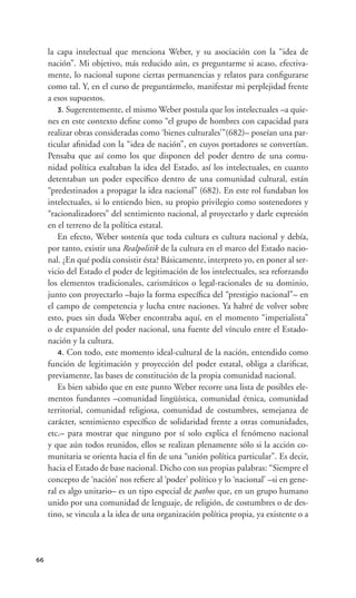 la capa intelectual que menciona Weber, y su asociación con la “idea de
     nación”. Mi objetivo, más reducido aún, es preguntarme si acaso, efectiva-
     mente, lo nacional supone ciertas permanencias y relatos para conﬁgurarse
     como tal. Y, en el curso de preguntármelo, manifestar mi perplejidad frente
     a esos supuestos.
        3. Sugerentemente, el mismo Weber postula que los intelectuales –a quie-
     nes en este contexto deﬁne como “el grupo de hombres con capacidad para
     realizar obras consideradas como ‘bienes culturales’”(682)– poseían una par-
     ticular aﬁnidad con la “idea de nación”, en cuyos portadores se convertían.
     Pensaba que así como los que disponen del poder dentro de una comu-
     nidad política exaltaban la idea del Estado, así los intelectuales, en cuanto
     detentaban un poder especíﬁco dentro de una comunidad cultural, están
     “predestinados a propagar la idea nacional” (682). En este rol fundaban los
     intelectuales, si lo entiendo bien, su propio privilegio como sostenedores y
     “racionalizadores” del sentimiento nacional, al proyectarlo y darle expresión
     en el terreno de la política estatal.
        En efecto, Weber sostenía que toda cultura es cultura nacional y debía,
     por tanto, existir una Realpolitik de la cultura en el marco del Estado nacio-
     nal. ¿En qué podía consistir ésta? Básicamente, interpreto yo, en poner al ser-
     vicio del Estado el poder de legitimación de los intelectuales, sea reforzando
     los elementos tradicionales, carismáticos o legal-racionales de su dominio,
     junto con proyectarlo –bajo la forma especíﬁca del “prestigio nacional”– en
     el campo de competencia y lucha entre naciones. Ya habré de volver sobre
     esto, pues sin duda Weber encontraba aquí, en el momento “imperialista”
     o de expansión del poder nacional, una fuente del vínculo entre el Estado-
     nación y la cultura.
        4. Con todo, este momento ideal-cultural de la nación, entendido como
     función de legitimación y proyección del poder estatal, obliga a clariﬁcar,
     previamente, las bases de constitución de la propia comunidad nacional.
        Es bien sabido que en este punto Weber recorre una lista de posibles ele-
     mentos fundantes –comunidad lingüística, comunidad étnica, comunidad
     territorial, comunidad religiosa, comunidad de costumbres, semejanza de
     carácter, sentimiento especíﬁco de solidaridad frente a otras comunidades,
     etc.– para mostrar que ninguno por sí solo explica el fenómeno nacional
     y que aún todos reunidos, ellos se realizan plenamente sólo si la acción co-
     munitaria se orienta hacia el ﬁn de una “unión política particular”. Es decir,
     hacia el Estado de base nacional. Dicho con sus propias palabras: “Siempre el
     concepto de ‘nación’ nos reﬁere al ‘poder’ político y lo ‘nacional’ –si en gene-
     ral es algo unitario– es un tipo especial de pathos que, en un grupo humano
     unido por una comunidad de lenguaje, de religión, de costumbres o de des-
     tino, se vincula a la idea de una organización política propia, ya existente o a




66
 