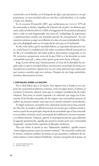 ocurriendo con la familia: en la búsqueda de algo a qué pertenecer y en qué
     proyectarse, en una sociedad cada vez más fría e individualista, se le ensalza
     y hasta se le idealiza.
        En la encuesta ECosociAL-2007, que realizáramos en CIEPLAN,1 87% de
     los encuestados se declara “orgulloso de la historia de mi país”; no obstante que,
     como indica el informe del PNUD 2002, el imaginario de lo nacional resulta poco
     claro y cada vez más fragmentado: una suerte de “archipiélago de experiencias
     y representaciones sociales con limitados puentes de comunicación”. En este
     contexto comienza a surgir una reﬂexión en torno a la nueva identidad de Chile,
     que se ha desplegado antes en el campo de las artes que en el intelectual.
        En ﬁn, todo indica que la sociedad chilena, ya superados dos procesos cla-
     ve, como fueron la estabilización del orden económico liberal instaurado en
     los 80 y la consolidación del orden político democrático inaugurado en los
     90, comienza a preguntarse acerca de lo que Chile es o ha devenido en tanto
     comunidad nacional, y sobre cómo quiere proyectarse hacia el futuro.
        Jorge Larraín aﬁrma que, históricamente, el tema de la identidad ha sur-
     gido cada vez que la sociedad chilena atraviesa por un período de relativo es-
     tancamiento económico. Quizás ésta sea una razón adicional que explica por
     qué estamos reunidos aquí esta mañana. Después de este largo preámbulo,
     entremos directamente al tema.

     1. ENFOQUES SOBRE LA NACIÓN
         No es fácil deﬁnir qué es la nación. Para algunos ésta se funda en un con-
     junto de características objetivas comunes, como el origen étnico, el idioma, el
     territorio, la herencia cultural, antes que en cualquier consideración de orden
     subjetivo. Para otros, la nación responde a la voluntad, que surge con la for-
     mación de los Estados nacionales, de dar origen a una comunidad nacional, de
     realizar un proyecto común, antes que en un vínculo cultural o racial adscrito.
         En algún momento, el modelo etno-cultural de nación estuvo muy extendi-
     do. Hoy día, en cambio, es difícil encontrar una nación que se deﬁna exclusiva-
     mente a partir de este principio, después de las atrocidades que se han cometido
     en su nombre: exclusión racial, acentuación de la diferencia con otras naciones,
     y en último término, violencia y guerra. Contemporáneamente, gana adhesión
     la segunda aproximación, aquella que asume la nación como una “comunidad
     imaginada”, usando la feliz expresión de Benedict Anderson.
         Para esta visión, la nación es una “elaboración simbólica”, aquella manera
     “como elegimos pensar acerca de nosotros mismos”.2 Su contenido cambia, por
     lo mismo, conforme cambian las formas en que pensamos y hablamos de no-
     sotros mismos. Como indicara Durkheim, “nuestra concepción de la patria, así

     1   www.ecosicialsurvey.org
     2   Spillman, 1997: 2-3.




80
 
