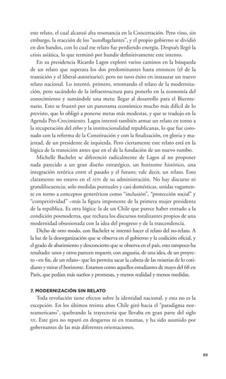 este relato, el cual alcanzó alta resonancia en la Concertación. Pero vino, sin
embargo, la reacción de los “autoﬂagelantes”, y el propio gobierno se dividió
en dos bandos, con lo cual ese relato fue perdiendo energía. Después llegó la
crisis asiática, lo que terminó por hundir deﬁnitivamente este intento.
    En su presidencia Ricardo Lagos exploró varios caminos en la búsqueda
de un relato que superara los dos predominantes hasta entonces (el de la
transición y el liberal-autoritario); pero no tuvo éxito en instaurar un nuevo
relato nacional. Lo intentó, primero, retomando el relato de la moderniza-
ción, pero sacándolo de la infraestructura para ponerlo en la economía del
conocimiento y sumándole una meta: llegar al desarrollo para el Bicente-
nario. Esto se frustró por un panorama económico mucho más difícil de lo
previsto, que lo obligó a ponerse metas más modestas, y que se tradujo en la
Agenda Pro-Crecimiento. Lagos intentó también armar un relato en torno a
la recuperación del ethos y la institucionalidad republicanas, lo que fue coro-
nado con la reforma de la Constitución y con la ﬁnalización, en gloria y ma-
jestad, de un presidente de izquierda. Pero ciertamente este relato está en la
lógica de la transición antes que en el de la fundación de un nuevo rumbo.
    Michelle Bachelet se diferenció radicalmente de Lagos al no proponer
nada parecido a un gran diseño estratégico, un horizonte histórico, una
integración retórica entre el pasado y el futuro; vale decir, un relato. Esto
claramente no estuvo en el ADN de su administración. No hay discurso ni
grandilocuencia; solo medidas puntuales y casi domésticas, unidas vagamen-
te en torno a conceptos generéricos como “inclusión”, “protección social” y
“competitividad” –más la ﬁgura imponente de la primera mujer presidenta
de la república. Es otra lógica: la de un Chile que parece haber entrado a la
condición posmoderna, que rechaza los discursos totalizantes propios de una
modernidad obsesionada con la idea del progreso y de la trascendencia.
    Dicho de otro modo, con Bachelet se intentó hacer el relato del no-relato. A
la luz de la desorganización que se observa en el gobierno y la coalición oﬁcial, y
el grado de abatimiento y desconcierto que se observa en el país, esto tampoco ha
resultado: unos y otros parecen requerir, con angustia, de una idea, de un proyec-
to –en ﬁn, de un relato– que les permita sacar la cabeza de las miserias de lo coti-
diano y mirar el horizonte. Estamos como aquellos estudiantes de mayo del 68 en
París, que pedían más sueños y promesas, y menos realidad y menos medidas.

7. MODERNIZACIÓN SIN RELATO
   Toda revolución tiene efectos sobre la identidad nacional, y esta no es la
excepción. En los últimos treinta años Chile giró hacia el “paradigma nor-
teamericano”, quebrando la trayectoria que llevaba en gran parte del siglo
XX. Este giro no reparó en desgarros ni en traumas, y ha sido asumido por
gobernantes de las más diferentes orientaciones.



                                                                                       89
 