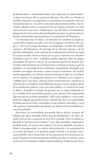 los liberales del XIX ambicionaban dejar atrás a toda costa, la colonia sobrevi-
     ve bajo otras formas, sólo en apariencia diferentes. Para Silva, en el fondo, la
     república representa una impostura. Los presidentes son pequeños reyes, los
     funcionarios del XVIII y los del XIX son prácticamente indiscernibles, y las no-
     vedades radicales, como la instauración de un Congreso nacional, casi nada
     tienen de nuevo, pues ahí se “hablaba poco”, nos dice Silva, y la contundente
     maquinaria de intervención electoral del poder ejecutivo, en ejercicio durante
     décadas, determinaba mayoritariamente la composición del Parlamento.
        Continuidades hay, sin duda, y al momento de considerar las legales es
     cuando Silva resulta irrevocable. Pero en lo atingente a la política sí las exa-
     gera, y esto ocurre porque desestima, con desparpajo, el poder del republi-
     canismo y del liberalismo, del principio de la soberanía popular y de los
     derechos individuales, como vehículos de transformación al alcance de todos
     los sectores sociales. Desde el mismo día en que se instauran esos referentes
     ideológicos como el único vocabulario político legítimo, todos los grupos
     postergados del ejercicio efectivo de sus derechos poseen los recursos para
     articular coherentemente sus reivindicaciones y reclamar su acceso, en pie de
     igualdad, a la comunidad de los ciudadanos, originalmente restringida a los
     hombres con alguna educación y ciertos recursos económicos. Así sucedió,
     siendo esquemático, con obreros y artesanos durante el siglo XIX; así también
     con las mujeres y los campesinos durante el XX. Mientras en el Congreso se
     “hablaba poco”, por tanto, cobraron fuerza transformaciones sustantivas en
     la historia de la ciudadanía, desarrollándose una precoz pero enérgica cultura
     de la movilización política y una vivaz esfera pública, en virtud de las cuales
     se dilató y diversiﬁcó el número de personas que se sentían implicadas en
     las vicisitudes de la comunidad nacional, y para quienes Chile representaba
     algo más que un accidente geográﬁco. Chile como república y nación inde-
     pendiente adquiría gravitación social y cultural. En suma, las continuidades
     de fondo que detecta Silva, sustentadas en una erudición ofuscadora, a veces
     sólo suponen continuidades superﬁciales que distraen de las transformacio-
     nes más profundas.
        Ahora bien, las continuidades que percibe Silva se derivan, en parte, del
     enfoque que aplica al pasado. Presta atención preeminente a las elites, de-
     jando fuera de foco, en general, al resto de la sociedad. Tiene la tendencia a
     describir la “construcción de América” como algo concebido e implementa-
     do desde arriba, de manera casi unilateral. Por eso la sociedad, con toda su
     ﬂuidez y heterogeneidad, con toda la indeterminación y la complejidad de
     un mundo de frontera y en gestación, queda reducida a un receptor más o
     menos ﬂexible, más o menos dócil, de las disposiciones de la burocracia im-
     perial. El guión de la historia parecen escribirlo las elites en solitario, como
     autoras de un monólogo ni siquiera importunado por el lejano rumor de las




96
 