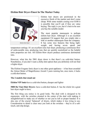 Elchim Hair Dryer-Finest In The Market Today
                                    Elchim hair dryers are positioned in the
                                    excessive finish of the market and don’t come
                                    cheap. With some models costing over $100 it
                                    is possible that you’ll ask if they are value
                                    buying. The reply is yes, but it’s best to be sure
                                    you buy the suitable model.

                                      The most popular mannequin is perhaps
                                      elchim hair dryer. Although it is an excellent
                                      equipment I’d suggest that you simply take a
                                      look at another mannequin from the company.
                                      It has some nice features like being light-
                                      weight and having seven speed and
temperature settings. It’s an excellent ionic hair dryer, producing a continuous flow
of unfavourable ions, producing ions that are quickly neutralized so the helpful
ionic properties are lost. All Elchim blow dryers produce continuous detrimental
ions.

However, what lets the 2001 dryer down is that there’s no cold-shot button.
Nonetheless, if you don’t want a chilly-shot option then you definitely will not find
a higher dryer.

The Elchim Uragano Ionic dryer is one other great appliance – it has been awarded
the Attract Better of Magnificence Award 2 years running but, once more, it lacks
a cold-shot button.

The 2 models that stand out

Elchim VIP Ionic-have a cold-shot button, cheaper and lighter

5000 Da Vinci Hair Dryers- have a cold-shot button, It has the whole lot a great
hair dryer ought to have.

The first thing you notice is its good looks. The deal with is designed to be
ergonomic, with the switches situated in the center of the deal with making it
straightforward to make use of whether or not you’re left or proper handed. It is
also one of the crucial ‘balanced’ of dryers, which makes it less tiring to use.
Consideration to detail is clear once you look at the switches – they’re of a soft-
touch, anti-slip design.
 