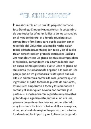 Hace años atrás en un pueblo pequeño llamado
Jose Domingo Choque Huanca tenían la costumbre
de que todos los años en la fiesta de los carnavales
en el mes de febrero el alferado reuniera a sus
compadres y familiares para que le ayuden con el
recorrido del Chiuchico, a la media noche salían
todos disfrazados, pintados con talco y en el cuello
traían serpentinas en grandes cantidades , así una
vez reunidos y con un grupo de músicos empezaban
el recorrido, cantando en voz alta y bailando iban
en busca de más personas que se unan al grupo de
chiuchicos y curiosamente llegaron a la casa de una
pareja que no les gustabalas fiestas pero aun así
ellos se animaron a entrar a la casa ,una vez que ya
ingresaron al patio tocaron la puerta de su cuarto ,
los músicos empezaron a tocar y los compadres a
cantar y el señor quien llevaba por nombre jose
junto a su esposa abrieron la puerta muy molestos
gritando que significa esto porque él no era una
persona creyente en tradiciones pero el alferado
muy insistente los invito a bailar al él y a su esposa ,
el con mucha duda respondió que no ,pero a todos
los demás no les importo y se lo llevaron cargando
 