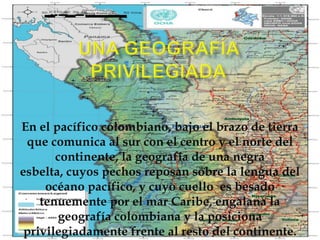 Una geografía privilegiadaEn el pacífico colombiano, bajo el brazo de tierra que comunica al sur con el centro y el norte del continente, la geografía de una negra esbelta, cuyos pechos reposan sobre la lengua del océano pacífico, y cuyo cuello  es besado tenuemente por el mar Caribe, engalana la geografía colombiana y la posiciona privilegiadamente frente al resto del continente..
