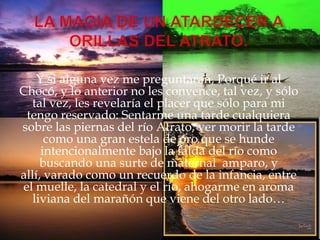 La magia de un atardecer a ORILLAS DEL ATRATO.Y si alguna vez me preguntaran, Porqué ir al Chocó, y lo anterior no les convence, tal vez, y sólo tal vez, les revelaría el placer que sólo para mi tengo reservado: Sentarme una tarde cualquiera sobre las piernas del río Atrato, ver morir la tarde como una gran estela de oro que se hunde intencionalmente bajo la falda del río como buscando una surte de maternal  amparo, y allí, varado como un recuerdo de la infancia, entre el muelle, la catedral y el río, ahogarme en aroma liviana del marañón que viene del otro lado…