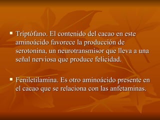 Triptófano. El contenido del cacao en este aminoácido favorece la producción de serotonina, un neurotransmisor que lleva a una señal nerviosa que produce felicidad. Feniletilamina. Es otro aminoácido presente en el cacao que se relaciona con las anfetaminas. 