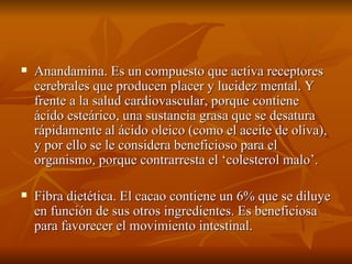 Anandamina. Es un compuesto que activa receptores cerebrales que producen placer y lucidez mental. Y frente a la salud cardiovascular, porque contiene ácido esteárico, una sustancia grasa que se desatura rápidamente al ácido oleico (como el aceite de oliva), y por ello se le considera beneficioso para el organismo, porque contrarresta el ‘colesterol malo’. Fibra dietética. El cacao contiene un 6% que se diluye en función de sus otros ingredientes. Es beneficiosa para favorecer el movimiento intestinal. 