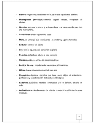 14
 Hibrido.- organismo procedente del cruce de dos organismos distintos.
 Musilaginosa (mucilago).-sustancia vegetal viscosa, coagulable al
alcohol.
 Germinar.-empezar a crecer y a desarrollarse una nueva semilla para dar
una nueva planta.
 Superponer.-añadir o poner una cosa
 Moho.-es un hongo que se encuentra al aire libre y lugares húmedos
 Embalar.-envolver un objeto
 Silo.-hoyo o agujero para conservar un grano
 Potásico.-del potasio relativo a este elemento
 Hidrogenación.-es un tipo de reacción química
 Lecitina de soja.- complemento que protege al organismo
 Idóneo.-buena disposición o aptitud para algo
 Fitoquímica.-disciplina científica que tiene como objeto el aislamiento,
purificación y caracterización de la actividad biológica.
 Endorfina.-sustancias naturales sintetizadas por el cerebro, aliviana el
dolor
 Antioxidante.-moléculas capas de retardar o prevenir la oxidación de otras
moléculas
 