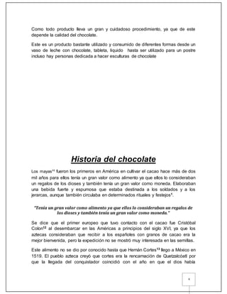 4
Como todo producto lleva un gran y cuidadoso procedimiento, ya que de este
depende la calidad del chocolate.
Este es un producto bastante utilizado y consumido de diferentes formas desde un
vaso de leche con chocolate, tableta, liquido hasta ser utilizado para un postre
incluso hay personas dedicada a hacer esculturas de chocolate
Historia del chocolate
Los mayas11
fueron los primeros en América en cultivar el cacao hace más de dos
mil años para ellos tenía un gran valor como alimento ya que ellos lo consideraban
un regalos de los dioses y también tenía un gran valor como moneda. Elaboraban
una bebida fuerte y espumosa que estaba destinada a los soldados y a los
jerarcas, aunque también circulaba en determinados rituales y festejos1.
“Tenía un gran valor como alimento ya que ellos lo consideraban un regalos de
los dioses y también tenía un gran valor como moneda.”
Se dice que el primer europeo que tuvo contacto con el cacao fue Cristóbal
Colon12 al desembarcar en las Américas a principios del siglo XVI, ya que los
aztecas consideraban que recibir a los españoles con granos de cacao era la
mejor bienvenida, pero la expedición no se mostró muy interesada en las semillas.
Este alimento no se dio por conocido hasta que Hernán Cortes13 llego a México en
1519. El pueblo azteca creyó que cortes era la rencarnación de Quetzalcóatl por
que la llegada del conquistador coincidió con el año en que el dios había
 