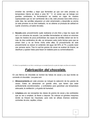 9
envolver las semillas y dejar que fermenten ya que con este proceso su
temperatura interna se eleva a unos 50 ° C. en zonas que se trabaja con
grandes cantidades, la fermentación se realiza en cajas de madera
superpuestas que se van cambiando día a día, este proceso dura entre cinco y
siete días, las semillas adquieren un color amarronado y desarrolla su aroma
(si este proceso no es bien realizado, no se obtiene un producto de calidad en
cuanto al aroma y el sabor de este).
 Secado.-este procedimiento suele realizarse al aire libre y bajo los rayos del
sol o en cámaras de secado. Las semillas fermentadas se coloca en enormes
cajas de madera de poca profundidad, las capas de semillas deben ser de no
más de diez centímetros de alto, se remueven cada cierto tiempo para que se
aireen bien y no se forme moho entre ellas. El procedimiento de este
procedimiento es reducir el contenido del agua del 50% al 7% y puede durar
una semana aprox. Tras lo cual los granos de cacao se acaban de limpiar, se
clasifican y quedan listos para hacer en balados para su comercialización.
19.-Nota: La exportación es un bien o servicio que es enviado fuera de su país de origen con fines de comercio.
Fabricación del chocolate.
En una fábrica de chocolate se reciben las habas de cacao y es aquí donde se
convierte el chocolate. Los paso son:
 Almacenamiento.-en este proceso se incluyen la selección de los granos de
cacao. Estos se almacenan en grande silos, que tienen que estar
perfectamente acondicionados y controlados para garantizar una temperatura
adecuada, la ventilación y el grado de humedad.
 Limpieza.-una vez escogidas las clases de granos de cacao y las cantidades
que se van a emplear, se llevan a depurar. Se colocan en grandes maquinas
donde se limpian las impurezas, para esto se utilizas diversos sistemas:
corrientes de aire, cepillos, cribas.
 