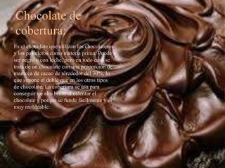 Chocolate de
cobertura:
Es el chocolate que utilizan los chocolateros
y los pasteleros como materia prima. Puede
ser negro o con leche, pero en todo caso se
trata de un chocolate con una proporción de
manteca de cacao de alrededor del 30%, lo
que supone el doble que en los otros tipos
de chocolate. La cobertura se usa para
conseguir un alto brillo al calentar el
chocolate y porque se funde fácilmente y es
muy moldeable.
 