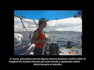 A veces, pensamos que de alguna manera tenemos control sobre la
longitud de nuestra travesía por este mundo y queremos estirar
dicha travesía al máximo.
 