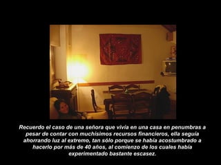 Recuerdo el caso de una señora que vivía en una casa en penumbras a
pesar de contar con muchísimos recursos financieros, ella seguía
ahorrando luz al extremo, tan sólo porque se había acostumbrado a
hacerlo por más de 40 años, al comienzo de los cuales había
experimentado bastante escasez.
 