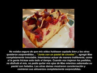 No estaba segura de que mis oídos hubiesen captado bien y las otras
quedaron sorprendidas… “Junto con un pastel de ciruelas”… agregó Mae
completamente inmutable. Intentamos actuar de manera indiferente, como
si la gente hiciese esto todo el tiempo. Cuando nos trajeron los pedidos,
no disfruté el mío, no podía quitar mis ojos de Mae mientras saboreaba su
pastel con helados. Las otras damas mostraron consternación y
comieron sus almuerzos completamente sorprendidas.
 