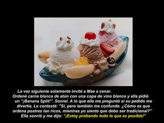 La vez siguiente solamente invité a Mae a cenar.
Ordené carne blanca de atún con una copa de vino blanco y ella pidió
un “¡Banana Split!”. Sonreí. A lo que ella me preguntó si su pedido me
divertía. Le contesté: "Sí, pero también me confunde. ¿Cómo es que
ordena postres tan ricos, mientras yo siento que debo ser tradicional?”
Ella sonrió y me dijo: “¡Estoy probando todo lo que es posible!"
 
