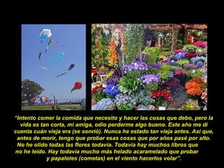 “Intento comer la comida que necesito y hacer las cosas que debo, pero la
vida es tan corta, mi amiga, odio perderme algo bueno. Este año me di
cuenta cuán vieja era (se sonrió). Nunca he estado tan vieja antes. Así que,
antes de morir, tengo que probar esas cosas que por años pasé por alto.
No he olido todas las flores todavía. Todavía hay muchos libros que
no he leído. Hay todavía mucho más helado acaramelado que probar
y papalotes (cometas) en el viento hacerlos volar”.
 