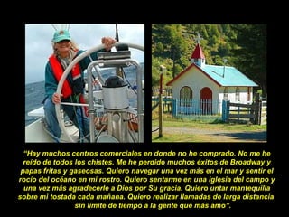 “Hay muchos centros comerciales en donde no he comprado. No me he
reído de todos los chistes. Me he perdido muchos éxitos de Broadway y
papas fritas y gaseosas. Quiero navegar una vez más en el mar y sentir el
rocío del océano en mi rostro. Quiero sentarme en una iglesia del campo y
una vez más agradecerle a Dios por Su gracia. Quiero untar mantequilla
sobre mi tostada cada mañana. Quiero realizar llamadas de larga distancia
sin límite de tiempo a la gente que más amo”.
 