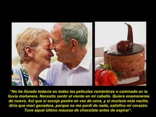 “No he llorado todavía en todas las películas románticas o caminado en la
lluvia mañanera. Necesito sentir el viento en mi cabello. Quiero enamorarme
de nuevo. Así que si escojo postre en vez de cena, y si muriese esta noche,
diría que morí ganadora, porque no me perdí de nada, satisfice mi corazón.
Tuve aquel último mousse de chocolate antes de expirar“.
 