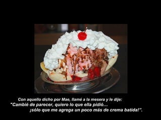 Con aquello dicho por Mae, llamé a la mesera y le dije:
"Cambié de parecer, quiero lo que ella pidió…
¡sólo que me agrega un poco más de crema batida!”.
 