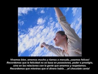 Vivamos bien, amemos mucho y riamos a menudo, ¡seamos felices!
Recordemos que la felicidad no se basa en posesiones, poder o prestigio,
sino en las relaciones con la gente que amamos y respetamos.
Recordemos que mientras que el dinero habla… ¡el chocolate canta!
 
