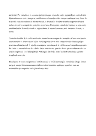 particular. Por ejemplo en el consumo de intoxicantes: observé a punks moneando en contraste con
hippies fumando mota. Aunque si las diferentes culturas juveniles comparten el espacio en frente de
la escena y de allí escuchan la misma música, la práctica de escuchar a la música particular de la
cultura juvenil es una práctica simbólica importante. Caminando a través del tianguis se nota como
cambia el estilo de música desde el reggae donde se ubican los rastas, punk hardcore, el rock y el
metal.
También el cuidar de la estética del estilo observé como una practica simbólica. Como mencionado
interioramente la estética es un factor esencial para el joven para ser reconocido como su propio
grupo de cultura juvenil. El cabello es una parte importante de la estética y por los punks como para
los rastas el mantenimiento del cabello forma parte de una practica diaria que no solo se realiza en
el espacio privado si no en el público. Al tianguis observé a rastas haciendo dreadlocks y punks
arreglando su cresta.
El conjunto de todas esas prácticas simbólicas que se observa al tianguis cultural del Chopo forman
parte de una performance para espectadores (otras instancias sociales y juveniles) para ser
reconocidos por su propio estilo juvenil específico.
 