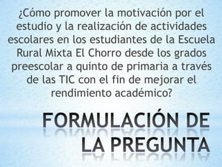 ¿Cómo promover la motivación por el
  estudio y la realización de actividades
escolares en los estudiantes de la Escuela
  Rural Mixta El Chorro desde los grados
 preescolar a quinto de primaria a través
    de las TIC con el fin de mejorar el
         rendimiento académico?
 