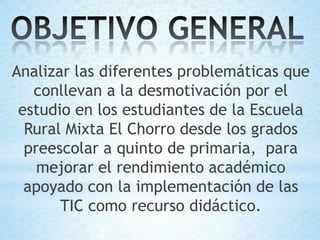 Analizar las diferentes problemáticas que
   conllevan a la desmotivación por el
 estudio en los estudiantes de la Escuela
  Rural Mixta El Chorro desde los grados
  preescolar a quinto de primaria, para
    mejorar el rendimiento académico
  apoyado con la implementación de las
       TIC como recurso didáctico.
 