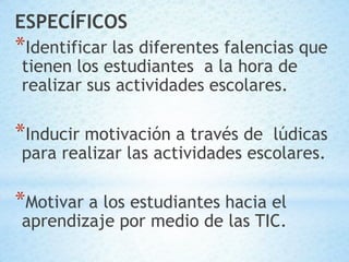 ESPECÍFICOS
*Identificar las diferentes falencias que
tienen los estudiantes a la hora de
realizar sus actividades escolares.

*Inducir motivación a través de  lúdicas
para realizar las actividades escolares.

*Motivar a los estudiantes hacia el
aprendizaje por medio de las TIC.
 
