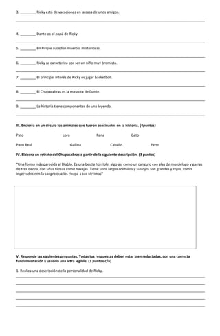 3. ________ Ricky está de vacaciones en la casa de unos amigos.
________________________________________________________________________________________________
4. ________ Dante es el papá de Ricky
________________________________________________________________________________________________
5. ________ En Pirque suceden muertes misteriosas.
________________________________________________________________________________________________
6. ________ Ricky se caracteriza por ser un niño muy bromista.
________________________________________________________________________________________________
7. ________ El principal interés de Ricky es jugar básketboll.
________________________________________________________________________________________________
8. ________ El Chupacabras es la mascota de Dante.
________________________________________________________________________________________________
9. ________ La historia tiene componentes de una leyenda.
________________________________________________________________________________________________
III. Encierra en un círculo los animales que fueron asesinados en la historia. (4puntos)
Pato Loro Rana Gato
Pavo Real Gallina Caballo Perro
IV. Elabora un retrato del Chupacabras a partir de la siguiente descripción. (3 puntos)
“Una forma más parecida al Diablo. Es una bestia horrible, algo así como un canguro con alas de murciélago y garras
de tres dedos, con uñas filosas como navajas. Tiene unos largos colmillos y sus ojos son grandes y rojos, como
inyectados con la sangre que les chupa a sus víctimas”
V. Responde las siguientes preguntas. Todas tus respuestas deben estar bien redactadas, con una correcta
fundamentación y usando una letra legible. (3 puntos c/u)
1. Realiza una descripción de la personalidad de Ricky.
________________________________________________________________________________________________
________________________________________________________________________________________________
________________________________________________________________________________________________
________________________________________________________________________________________________
________________________________________________________________________________________________
 