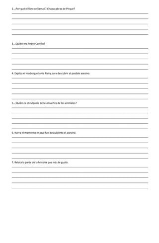 2. ¿Por qué el libro se llama El Chupacabras de Pirque?
________________________________________________________________________________________________
________________________________________________________________________________________________
________________________________________________________________________________________________
________________________________________________________________________________________________
________________________________________________________________________________________________
3. ¿Quién era Pedro Carrillo?
________________________________________________________________________________________________
________________________________________________________________________________________________
________________________________________________________________________________________________
________________________________________________________________________________________________
________________________________________________________________________________________________
4. Explica el modo que tenía Ricky para descubrir al posible asesino.
________________________________________________________________________________________________
________________________________________________________________________________________________
________________________________________________________________________________________________
________________________________________________________________________________________________
________________________________________________________________________________________________
5. ¿Quién es el culpable de las muertes de los animales?
________________________________________________________________________________________________
________________________________________________________________________________________________
________________________________________________________________________________________________
________________________________________________________________________________________________
________________________________________________________________________________________________
6. Narra el momento en que fue descubierto el asesino.
________________________________________________________________________________________________
________________________________________________________________________________________________
________________________________________________________________________________________________
________________________________________________________________________________________________
________________________________________________________________________________________________
7. Relata la parte de la historia que más te gustó.
________________________________________________________________________________________________
________________________________________________________________________________________________
________________________________________________________________________________________________
________________________________________________________________________________________________
________________________________________________________________________________________________
 