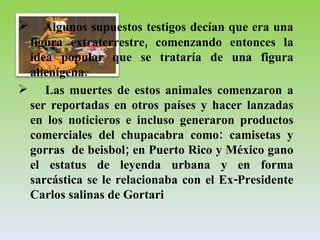 Algunos supuestos testigos decían que era una figura extraterrestre, comenzando entonces la idea popular que se trataría de una figura alienígena.  Las muertes de estos animales comenzaron a ser reportadas en otros países y hacer lanzadas en los noticieros e incluso generaron productos comerciales del chupacabra como: camisetas y gorras  de beisbol; en Puerto Rico y México gano el estatus de leyenda urbana y en forma sarcástica se le relacionaba con el Ex-Presidente Carlos salinas de Gortari 