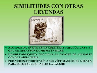 SIMILITUDES CON OTRAS LEYENDAS ALGUNOS DICEN QUE ESTAS CRIATURAS MITOLÓGICAS Y EL CHUPACABRAS SON LA MISMA ENTIDAD. HOMBRE-MOSQUITO: SUCCIONA LA SANGRE DE ANIMALES CON SU LARGA NARIZ. PIHUYCHEN:PETRIFICARÍA A SUS VÍCTIMAS CON SU MIRADA, PARA LUEGO SUCCIONARLES LA SANGRE 