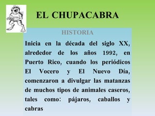 EL CHUPACABRA HISTORIA Inicia en la década del siglo XX, alrededor de los años 1992, en Puerto Rico, cuando los periódicos El Vocero y El Nuevo Día, comenzaron a divulgar las matanzas de muchos tipos de animales caseros, tales como: pájaros, caballos y cabras 
