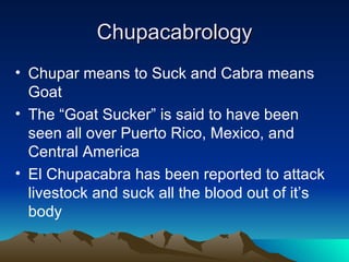 Chupacabrology
• Chupar means to Suck and Cabra means
  Goat
• The “Goat Sucker” is said to have been
  seen all over Puerto Rico, Mexico, and
  Central America
• El Chupacabra has been reported to attack
  livestock and suck all the blood out of it’s
  body
 