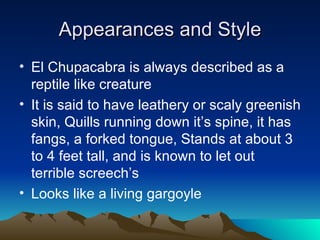Appearances and Style
• El Chupacabra is always described as a
  reptile like creature
• It is said to have leathery or scaly greenish
  skin, Quills running down it’s spine, it has
  fangs, a forked tongue, Stands at about 3
  to 4 feet tall, and is known to let out
  terrible screech’s
• Looks like a living gargoyle
 