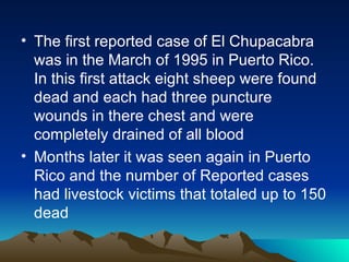 • The first reported case of El Chupacabra
  was in the March of 1995 in Puerto Rico.
  In this first attack eight sheep were found
  dead and each had three puncture
  wounds in there chest and were
  completely drained of all blood
• Months later it was seen again in Puerto
  Rico and the number of Reported cases
  had livestock victims that totaled up to 150
  dead
 