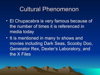 Cultural Phenomenon
• El Chupacabra is very famous because of
  the number of times it is referenced in
  media today
• It is mentioned in many tv shows and
  movies including Dark Seas, Scooby Doo,
  Generator Rex, Dexter’s Laboratory, and
  the X Files
 
