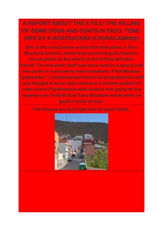 A REPORT ABOUT THE X FILE: THE KILLING
OF SOME DOGS AND COATS IN TACO, TENE-
 RIFE BY A GOATSUCKER (CHUPACABRAS)
  One of the most bizarre events that took place in Taco
  Mountain.Tenerife, some facts concerning the interven-
    tion of police on the island. A real X-Files left unre-
solved. The mountain itself was once used as a quarry and
 has caves in it and weird rock formations. If the Mexican
"goatsucker" ( Chupacabras) known as the goatsucker and
 was thought to be an alien animal or a mutant product of
 some secret Frankenstein-style science was going to live
 anywhere on Tenerife then Taco Mountain would make as
                    good a home as any!.
      The Houses are built right into its lower levels.
 
