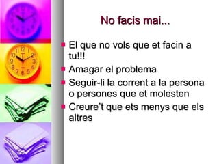No facis mai... El que no vols que et facin a tu!!! Amagar el problema Seguir-li la corrent a la persona o persones que et molesten Creure’t que ets menys que els altres 