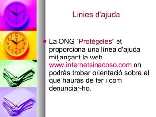 Línies d'ajuda La ONG ” Protégeles ” et proporciona una línea d'ajuda mitjançant la web  www.internetsinacoso.com  on podràs trobar orientació sobre el que hauràs de fer i com denunciar-ho. 