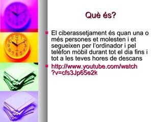 Què és? El ciberassetjament és quan una o més persones et molesten i et segueixen per l’ordinador i pel telèfon mòbil durant tot el dia fins i tot a les teves hores de descans  http :// www.youtube.com / watch ?v=cfs3Jp65e2k   